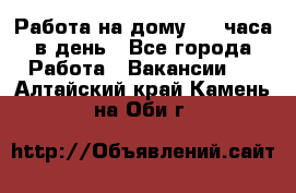 Работа на дому 2-3 часа в день - Все города Работа » Вакансии   . Алтайский край,Камень-на-Оби г.